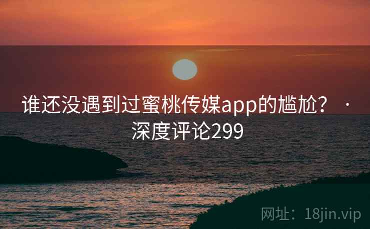 谁还没遇到过蜜桃传媒app的尴尬？ · 深度评论299