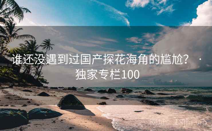 谁还没遇到过国产探花海角的尴尬？ · 独家专栏100